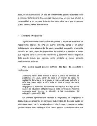 edad, en las cuales exista un acto de sometimiento, poder y autoridad sobre
la víctima. Generalmente trae consigo traumas muy severos que afectan la
personalidad y se requiere tratamientos especiales para que la persona
pueda desenvolverse normalmente.
• Abandono o Negligencia
Significa una falla intencional de los padres o tutores en satisfacer las
necesidades básicas del niño en cuanto alimento, abrigo o en actuar
debidamente para salvaguardar la salud, seguridad, educación y bienestar
del niño, es decir, dejar de proporcionar los cuidados o atención al menor
que requiere para su adecuado crecimiento y desarrollo físico y espiritual.
Esto puede incluir, por ejemplo, omitir brindarle al menor alimento,
medicamentos y afecto.
Para García (2006) pueden definirse dos tipos de abandono o
negligencia:
Abandono físico: Este incluye el rehuir o dilatar la atención de
problemas de salud, echar de casa a un menor de edad; no
realizar la denuncia o no procurar el regreso al hogar del niño o
niña que huyo; dejar al niño solo en casa a cargo de otros
menores.
Negligencia o abandono Educacional: No inscribir a su hijo en los
niveles de educación obligatorios para cada provincia; no hacer lo
necesario para proveer la atención a las necesidades de
educación especial (p. 42).
En diversas oportunidades realizar el diagnostico de negligencia o
descuido puede presentar problemas de subjetividad. El descuido puede ser
intencional como cuando se deja solo a un niño durante horas porque ambos
padres trabajan fuera del hogar. Este último ejemplo como tantos otros que
 