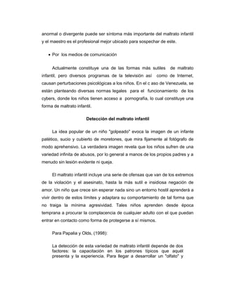 anormal o divergente puede ser síntoma más importante del maltrato infantil
y el maestro es el profesional mejor ubicado para sospechar de este.
• Por los medios de comunicación
Actualmente constituye una de las formas más sutiles de maltrato
infantil, pero diversos programas de la televisión así como de Internet,
causan perturbaciones psicológicas a los niños. En el c aso de Venezuela, se
están planteando diversas normas legales para el funcionamiento de los
cybers, donde los niños tienen acceso a pornografía, lo cual constituye una
forma de maltrato infantil.
Detección del maltrato infantil
La idea popular de un niño "golpeado" evoca la imagen de un infante
patético, sucio y cubierto de moretones, que mira fijamente al fotógrafo de
modo aprehensivo. La verdadera imagen revela que los niños sufren de una
variedad infinita de abusos, por lo general a manos de los propios padres y a
menudo sin lesión evidente ni queja.
El maltrato infantil incluye una serie de ofensas que van de los extremos
de la violación y el asesinato, hasta la más sutil e insidiosa negación de
amor. Un niño que crece sin esperar nada sino un entorno hostil aprenderá a
vivir dentro de estos límites y adaptara su comportamiento de tal forma que
no traiga la mínima agresividad. Tales niños aprenden desde época
temprana a procurar la complacencia de cualquier adulto con el que puedan
entrar en contacto como forma de protegerse a sí mismos.
Para Papalia y Olds, (1998):
La detección de esta variedad de maltrato infantil depende de dos
factores: la capacitación en los patrones típicos que aquél
presenta y la experiencia. Para llegar a desarrollar un "olfato" y
 
