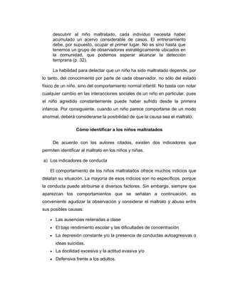 descubrir al niño maltratado, cada individuo necesita haber
acumulado un acervo considerable de casos. El entrenamiento
debe, por supuesto, ocupar el primer lugar. No es sino hasta que
tenemos un grupo de observadores estratégicamente ubicados en
la comunidad, que podemos esperar alcanzar la detección
temprana (p. 32).
La habilidad para detectar que un niño ha sido maltratado depende, por
lo tanto, del conocimiento por parte de cada observador, no sólo del estado
físico de un niño, sino del comportamiento normal infantil. No basta con notar
cualquier cambio en las interacciones sociales de un niño en particular, pues
el niño agredido constantemente puede haber sufrido desde la primera
infancia. Por consiguiente, cuando un niño parece comportarse de un modo
anormal, deberá considerarse la posibilidad de que la causa sea el maltrato.
Cómo identificar a los niños maltratados
De acuerdo con los autores citados, existen dos indicadores que
permiten identificar al maltrato en los niños y niñas.
a) Los indicadores de conducta
El comportamiento de los niños maltratados ofrece muchos indicios que
delatan su situación. La mayoría de esos indicios son no específicos, porque
la conducta puede atribuirse a diversos factores. Sin embargo, siempre que
aparezcan los comportamientos que se señalan a continuación, es
conveniente agudizar la observación y considerar el maltrato y abuso entre
sus posibles causas:
• Las ausencias reiteradas a clase
• El bajo rendimiento escolar y las dificultades de concentración
• La depresión constante y/o la presencia de conductas autoagresivas o
ideas suicidas.
• La docilidad excesiva y la actitud evasiva y/o
• Defensiva frente a los adultos.
 
