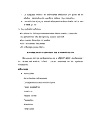 • La búsqueda intensa de expresiones afectuosas por parte de los
adultos, especialmente cuando se trata de niños pequeños.
• Las actitudes o juegos sexualizados persistentes e inadecuados para
la edad. (p. 42)
b) Los indicadores físicos
• La alteración de los patrones normales de crecimiento y desarrollo.
• La persistentes falta de higiene y cuidado corporal.
• Las marcas de castigo corporales.
• Los "accidentes" frecuentes.
• El embarazo precoz.(idem).
Factores y causas asociados con el maltrato infantil
De acuerdo con los planteamientos de la UNICEF (2006), los factores y
las causas del maltrato infantil pueden resumirse en los siguientes
indicadores:
a) Factores
• Individuales:
Ascendientes maltratadores
Concepto equivocado de la disciplina
Falsas expectativas
Inmadurez
Retraso Mental
Psicopatías
Adicciones
Trato brusco
 