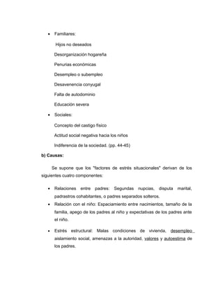 • Familiares:
Hijos no deseados
Desorganización hogareña
Penurias económicas
Desempleo o subempleo
Desavenencia conyugal
Falta de autodominio
Educación severa
• Sociales:
Concepto del castigo físico
Actitud social negativa hacia los niños
Indiferencia de la sociedad. (pp. 44-45)
b) Causas:
Se supone que los "factores de estrés situacionales" derivan de los
siguientes cuatro componentes:
• Relaciones entre padres: Segundas nupcias, disputa marital,
padrastros cohabitantes, o padres separados solteros.
• Relación con el niño: Espaciamiento entre nacimientos, tamaño de la
familia, apego de los padres al niño y expectativas de los padres ante
el niño.
• Estrés estructural: Malas condiciones de vivienda, desempleo
aislamiento social, amenazas a la autoridad, valores y autoestima de
los padres.
 