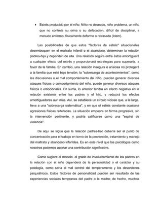 • Estrés producido por el niño: Niño no deseado, niño problema, un niño
que no controla su orina o su defecación, difícil de disciplinar, a
menudo enfermo, físicamente deforme o retrasado (Idem).
Las posibilidades de que estos "factores de estrés" situacionales
desemboquen en el maltrato infantil o el abandono, determinan la relación
padres-hijo y dependen de ella. Una relación segura entre éstos amortiguará
a cualquier efecto del estrés y proporcionará estrategias para superarla, a
favor de la familia. En cambio, una relación insegura o ansiosa no protegerá
a la familia que esté bajo tensión; la "sobrecarga de acontecimientos", como
las discusiones o el mal comportamiento del niño, pueden generar diversos
ataques físicos o comportamiento del niño, puede generar diversos ataques
físicos o emocionales. En suma, lo anterior tendrá un efecto negativo en la
relación existente entre los padres y el hijo, y reducirá los efectos
amortiguadores aun más. Así, se establece un círculo vicioso que, a la larga,
lleva a una "sobrecarga sistemática", y en que el estrés constante ocasiona
agresiones físicas reiteradas. La situación empeora en forma progresiva, sin
la intervención pertinente, y podría calificarse como una "espiral de
violencia".
De aquí se sigue que la relación padres-hijo debería ser el punto de
concentración para el trabajo en torno de la prevención, tratamiento y manejo
del maltrato y abandono infantiles. Es en este nivel que los psicólogos como
nosotros podemos aportar una contribución significativa.
Como sugiere el modelo, el grado de involucramiento de los padres en
la relación con el niño dependerá de la personalidad o el carácter y su
patología, como sería el mal control del temperamento y los desordenes
psiquiátricos. Estos factores de personalidad pueden ser resultado de las
experiencias sociales tempranas del padre o la madre; de hecho, muchos
 