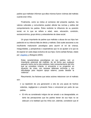 padres que maltratan informan que ellos mismos fueron víctimas del maltrato
cuando eran niños.
Finalmente, como se indica al comienzo del presente capítulo, los
valores culturales y comunitarios pueden afectar las normas y estilos del
comportamiento los padres. Éstos recibirán la influencia de su posición
social, en lo que se refiere a edad, sexo, educación, condición,
socioeconómica, grupo étnico y antecedentes de clase social.
Un grupo importante de padres que maltrata o abusa de sus hijos han
padecido en su infancia falta de afecto y maltrato. Esto suele asociarse a una
insuficiente maduración psicológica para asumir el rol de crianza,
inseguridades, y perspectivas o expectativas que no se ajustan a lo que es
de esperar en cada etapa evolutiva de sus hijos. Como señala Kempe, citado
por Zagalsky y Zlotogora (2004):
Estas características psicológicas en sus padres, son un
importante potencial del maltrato, de tal forma que cualquier
pequeño hecho de la vida cotidiana, todo comportamiento del niño
que se considere irritante, si encuentra a su progenitor en
situación de crisis, con escasas defensas anímicas y con
dificultades para requerir apoyo externo, puede desatar la
violencia".
Resumiendo, los factores que estos autores relacionan con el maltrato
son:
• La repetición de una generación a otra de una pauta de hechos
violentos, negligencia o privación física o emocional por parte de sus
padres.
• El niño es considerado indigno de ser amado o es desagradable, en
tanto las percepciones que los padres tienen de sus hijos no se
adecuan a la realidad que los niños son, además, consideran que el
 