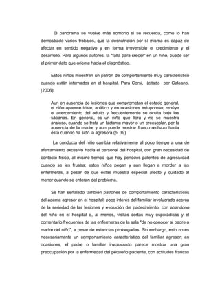 El panorama se vuelve más sombrío si se recuerda, como lo han
demostrado varios trabajos, que la desnutrición por sí misma es capaz de
afectar en sentido negativo y en forma irreversible el crecimiento y el
desarrollo. Para algunos autores, la "falla para crecer" en un niño, puede ser
el primer dato que oriente hacia el diagnóstico.
Estos niños muestran un patrón de comportamiento muy característico
cuando están internados en el hospital. Para Corsi, (citado por Galeano,
(2006):
Aun en ausencia de lesiones que comprometan el estado general,
el niño aparece triste, apático y en ocasiones estuporoso; rehúye
el acercamiento del adulto y frecuentemente se oculta bajo las
sábanas. En general, es un niño que llora y no se muestra
ansioso, cuando se trata un lactante mayor o un preescolar, por la
ausencia de la madre y aun puede mostrar franco rechazo hacia
ésta cuando ha sido la agresora (p. 39)
La conducta del niño cambia relativamente al poco tiempo a una de
aferramiento excesivo hacia el personal del hospital, con gran necesidad de
contacto físico, al mismo tiempo que hay periodos patentes de agresividad
cuando se les frustra; estos niños pegan y aun llegan a morder a las
enfermeras, a pesar de que éstas muestra especial afecto y cuidado al
menor cuando se enteran del problema.
Se han señalado también patrones de comportamiento característicos
del agente agresor en el hospital; poco interés del familiar involucrado acerca
de la seriedad de las lesiones y evolución del padecimiento, con abandono
del niño en el hospital o, al menos, visitas cortas muy esporádicas y el
comentario frecuentes de las enfermeras de la sala "de no conocer al padre o
madre del niño", a pesar de estancias prolongadas. Sin embargo, esto no es
necesariamente un comportamiento característico del familiar agresor; en
ocasiones, el padre o familiar involucrado parece mostrar una gran
preocupación por la enfermedad del pequeño paciente, con actitudes francas
 