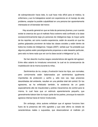 de sobreprotección hacia éste, lo cual hace más difícil para el médico, la
enfermera y aun la trabajadora social con experiencia en el manejo de este
problema, aceptar la posible culpabilidad en una persona tan aparentemente
interesada en el bienestar del menor.
Hay acuerdo general en que se trata de personas jóvenes y aun cuando
existe la creencia de que el maltrato físico extremo está confinado a la clase
socioeconómicamente baja y/o personas de inteligencia baja, la mayor parte
de los reportes, así como nuestra experiencia, están de acuerdo en que los
padres golpeados provienen de todas las clases sociales y están dentro de
todos los niveles de inteligencia. Vargas (2007) señala que "es probable que
algunos padres estén psicológicamente propensos a este desastre particular,
pero esto no tiene nada que ver con la clase social o inteligencia" (p. 9).
Se han descrito muchos rasgos característicos del agente del agresor.
Entre ellos estaría la inmadurez emocional, la cual es la consecuencia de
insatisfacción de la misma durante la niñez.
Sentimientos de ira, coraje y frustración hacia los hijos, son normales;
pero comúnmente están balanceados por sentimientos igualmente
importantes de protección y cariño y, sólo rara vez, bajo presiones
desorbitadas del ambiente, resultan en una pérdida total del control. En los
agresores, se ha enfatizado también, la existencia de un grado
especialmente alto de impulsividad y pobres mecanismos de control para la
misma, lo cual hace que un estimulo aparentemente pequeño, que
generalmente toleran bien la mayor parte de los padres, provoque la reacción
agresiva intensa hacia el menor involucrado.
Sin embargo, otros autores enfatizan que el agresor funciona bien
fuera de la presencia del niño agredido y que este último es dotado de
características reales o supuestas, que desencadenan el maltrato y/o
 
