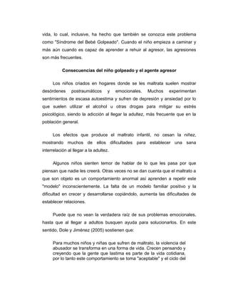 vida, lo cual, inclusive, ha hecho que también se conozca este problema
como "Síndrome del Bebé Golpeado". Cuando el niño empieza a caminar y
más aún cuando es capaz de aprender a rehuir al agresor, las agresiones
son más frecuentes.
Consecuencias del niño golpeado y el agente agresor
Los niños criados en hogares donde se les maltrata suelen mostrar
desórdenes postraumáticos y emocionales. Muchos experimentan
sentimientos de escasa autoestima y sufren de depresión y ansiedad por lo
que suelen utilizar el alcohol u otras drogas para mitigar su estrés
psicológico, siendo la adicción al llegar la adultez, más frecuente que en la
población general.
Los efectos que produce el maltrato infantil, no cesan la niñez,
mostrando muchos de ellos dificultades para establecer una sana
interrelación al llegar a la adultez.
Algunos niños sienten temor de hablar de lo que les pasa por que
piensan que nadie les creerá. Otras veces no se dan cuenta que el maltrato a
que son objeto es un comportamiento anormal así aprenden a repetir este
"modelo" inconscientemente. La falta de un modelo familiar positivo y la
dificultad en crecer y desarrollarse copiándolo, aumenta las dificultades de
establecer relaciones.
Puede que no vean la verdadera raíz de sus problemas emocionales,
hasta que al llegar a adultos busquen ayuda para solucionarlos. En este
sentido, Dole y Jiménez (2005) sostienen que:
Para muchos niños y niñas que sufren de maltrato, la violencia del
abusador se transforma en una forma de vida. Crecen pensando y
creyendo que la gente que lastima es parte de la vida cotidiana,
por lo tanto este comportamiento se toma "aceptable" y el ciclo del
 