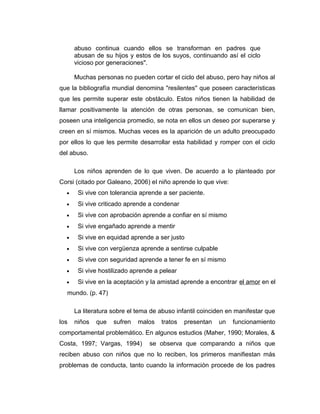 abuso continua cuando ellos se transforman en padres que
abusan de su hijos y estos de los suyos, continuando así el ciclo
vicioso por generaciones".
Muchas personas no pueden cortar el ciclo del abuso, pero hay niños al
que la bibliografía mundial denomina "resilentes" que poseen características
que les permite superar este obstáculo. Estos niños tienen la habilidad de
llamar positivamente la atención de otras personas, se comunican bien,
poseen una inteligencia promedio, se nota en ellos un deseo por superarse y
creen en sí mismos. Muchas veces es la aparición de un adulto preocupado
por ellos lo que les permite desarrollar esta habilidad y romper con el ciclo
del abuso.
Los niños aprenden de lo que viven. De acuerdo a lo planteado por
Corsi (citado por Galeano, 2006) el niño aprende lo que vive:
• Si vive con tolerancia aprende a ser paciente.
• Si vive criticado aprende a condenar
• Si vive con aprobación aprende a confiar en sí mismo
• Si vive engañado aprende a mentir
• Si vive en equidad aprende a ser justo
• Si vive con vergüenza aprende a sentirse culpable
• Si vive con seguridad aprende a tener fe en sí mismo
• Si vive hostilizado aprende a pelear
• Si vive en la aceptación y la amistad aprende a encontrar el amor en el
mundo. (p. 47)
La literatura sobre el tema de abuso infantil coinciden en manifestar que
los niños que sufren malos tratos presentan un funcionamiento
comportamental problemático. En algunos estudios (Maher, 1990; Morales, &
Costa, 1997; Vargas, 1994) se observa que comparando a niños que
reciben abuso con niños que no lo reciben, los primeros manifiestan más
problemas de conducta, tanto cuando la información procede de los padres
 