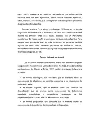 como cuando procede de los maestros. Las conductas que se han descrito
en estos niños han sido: agresividad, verbal y física, hostilidad, oposición,
robos, mentiras, absentismo, que se integrarían en la categoría de problemas
de conducta externalizantes.
También sostiene Corsi (citado por Galeano, 2006) que en un estudio
longitudinal encontraron que la experiencia del daño físico intencional sufrido
durante los primeros cinco años estaba asociada con un incremento
considerable del riesgo a sufrir problemas de conducta externalizantes. Pero
aunque estos problemas sean los más frecuentes, sin embargo, también
algunos de estos niños presentan problemas de eliminación, miedos,
desobediencia encubierta, pero incluso algunos niños presentan combinación
de ambas categorías. (p. 33).
Causas del maltrato infantil
Los estudiosos del tema del maltrato infantil han tratado de explicar
su aparición y mantenimiento utilizando diversos modelos. Considerando los
planteamientos de Cantón y Cortez (1997) pueden sintetizarse de la amera
siguiente:
• El modelo sociológico, que considera que el abandono físico es
consecuencia de situaciones de carencia económica o de situaciones de
aislamiento social.
• El modelo cognitivo, que lo entiende como una situación de
desprotección que se produce como consecuencia de distorsiones
cognitivas, expectativas y percepciones inadecuadas de los
progenitores/cuidadores en relación a los menores a su cargo.
• El modelo psiquiátrico, que considera que el maltrato infantil es
consecuencia de la existencia de sicopatología en los padres.
 