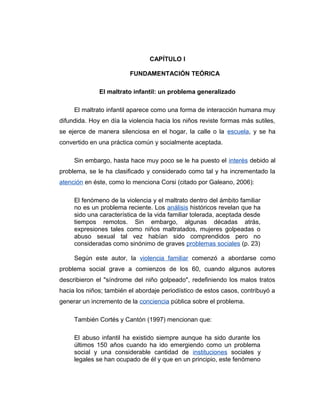 CAPÍTULO I
FUNDAMENTACIÓN TEÓRICA
El maltrato infantil: un problema generalizado
El maltrato infantil aparece como una forma de interacción humana muy
difundida. Hoy en día la violencia hacia los niños reviste formas más sutiles,
se ejerce de manera silenciosa en el hogar, la calle o la escuela, y se ha
convertido en una práctica común y socialmente aceptada.
Sin embargo, hasta hace muy poco se le ha puesto el interés debido al
problema, se le ha clasificado y considerado como tal y ha incrementado la
atención en éste, como lo menciona Corsi (citado por Galeano, 2006):
El fenómeno de la violencia y el maltrato dentro del ámbito familiar
no es un problema reciente. Los análisis históricos revelan que ha
sido una característica de la vida familiar tolerada, aceptada desde
tiempos remotos. Sin embargo, algunas décadas atrás,
expresiones tales como niños maltratados, mujeres golpeadas o
abuso sexual tal vez habían sido comprendidos pero no
consideradas como sinónimo de graves problemas sociales (p. 23)
Según este autor, la violencia familiar comenzó a abordarse como
problema social grave a comienzos de los 60, cuando algunos autores
describieron el "síndrome del niño golpeado", redefiniendo los malos tratos
hacia los niños; también el abordaje periodístico de estos casos, contribuyó a
generar un incremento de la conciencia pública sobre el problema.
También Cortés y Cantón (1997) mencionan que:
El abuso infantil ha existido siempre aunque ha sido durante los
últimos 150 años cuando ha ido emergiendo como un problema
social y una considerable cantidad de instituciones sociales y
legales se han ocupado de él y que en un principio, este fenómeno
 
