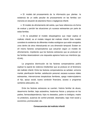 • El modelo del procesamiento de la información, que plantea la
existencia de un estilo peculiar de procesamiento en las familias con
menores en situación de abandono físico o negligencia infantil.
• El modelo de afrontamiento del estrés, que hace referencia a la forma
de evaluar y percibir las situaciones y/o sucesos estresantes por parte de
estas familias.
• En la actualidad el modelo etiopatogénico que mejor explica el
maltrato infantil, es el modelo integral del maltrato infantil. Este modelo
considera la existencia de diferentes niveles ecológicos que están encajados
unos dentro de otros interactuando en una dimensión temporal. Existen en
eñ mismo factores compensatorios que actuarían según un modelo de
afrontamiento, impidiendo que los factores estresores que se producen en
las familias desencadenen una respuesta agresiva hacia sus miembros (pp.
43-44).
La progresiva disminución de los factores compensatorios podría
explicar la espiral de violencia intrafamiliar que se produce en el fenómeno
del maltrato infantil. Entre los factores compensatorios se señalan: armonía
marital, planificación familiar, satisfacción personal, escasos sucesos vitales
estresantes, intervenciones terapéuticas familiares, apego materno/paterno
al hijo, apoyo social, buena condición financiera, acceso a programas
sanitarios adecuados, etc.
Entre los factores estresores se cuentan: historia familiar de abuso,
desarmonía familiar, baja autoestima, trastornos físicos y psíquicos en los
padres, farmacodependencia, hijos no deseados, padre no biológico, madre
no protectora, ausencia de control prenatal, desempleo, bajo nivel social y
económico, promiscuidad, etc.
Consecuencias del maltrato infantil
 