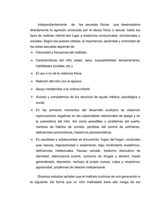 Independientemente de las secuelas físicas que desencadena
directamente la agresión producida por el abuso físico o sexual, todos los
tipos de maltrato infantil dan lugar a trastornos conductuales, emocionales y
sociales. Según los autores citados, la importancia, severidad y cronicidad de
las estas secuelas depende de:
• Intensidad y frecuencia del maltrato.
• Características del niño (edad, sexo, susceptibilidad, temperamento,
habilidades sociales, etc.).
• El uso o no de la violencia física.
• Relación del niño con el agresor.
• Apoyo intrafamiliar a la víctima infantil.
• Acceso y competencia de los servicios de ayuda médica, psicológica y
social.
• En los primeros momentos del desarrollo evolutivo se observan
repercusiones negativas en las capacidades relacionales de apego y en
la autoestima del niño. Así como pesadillas y problemas del sueño,
cambios de hábitos de comida, pérdidas del control de esfínteres,
deficiencias psicomotoras, trastornos psicosomáticos.
• En escolares y adolescentes se encuentran: fugas del hogar, conductas
auto lesivas, hiperactividad o aislamiento, bajo rendimiento académico,
deficiencias intelectuales, fracaso escolar, trastorno disociativo de
identidad, delincuencia juvenil, consumo de drogas y alcohol, miedo
generalizado, depresión, rechazo al propio cuerpo, culpa y vergüenza,
agresividad, problemas de relación interpersonal.
Diversos estudios señalan que el maltrato continúa de una generación a
la siguiente. De forma que un niño maltratado tiene alto riesgo de ser
 