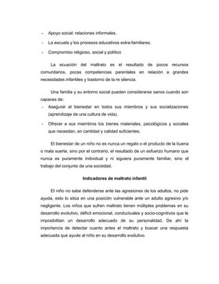 - Apoyo social: relaciones informales.
- La escuela y los procesos educativos extra-familiares.
- Compromiso religioso, social y político
La ecuación del maltrato es el resultado de pocos recursos
comunitarios, pocas competencias parentales en relación a grandes
necesidades infantiles y trastorno de la re silencia.
Una familia y su entorno social pueden considerarse sanos cuando son
capaces de:
- Asegurar el bienestar en todos sus miembros y sus socializaciones
(aprendizaje de una cultura de vida).
- Ofrecer a sus miembros los bienes materiales, psicológicos y sociales
que necesitan, en cantidad y calidad suficientes.
El bienestar de un niño no es nunca un regalo o el producto de la buena
o mala suerte, sino por el contrario, el resultado de un esfuerzo humano que
nunca es puramente individual y ni siguiera puramente familiar, sino el
trabajo del conjunto de una sociedad.
Indicadores de maltrato infantil
El niño no sabe defenderse ante las agresiones de los adultos, no pide
ayuda, esto lo sitúa en una posición vulnerable ante un adulto agresivo y/o
negligente. Los niños que sufren maltrato tienen múltiples problemas en su
desarrollo evolutivo, déficit emocional, conductuales y socio-cognitivos que le
imposibilitan un desarrollo adecuado de su personalidad. De ahí la
importancia de detectar cuanto antes el maltrato y buscar una respuesta
adecuada que ayude al niño en su desarrollo evolutivo.
 
