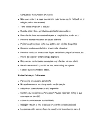 • Conducta de masturbación en público
• Niño que evita ir a casa (permanece más tiempo de lo habitual en el
colegio, patio o alrededores)
• Tiene pocos amigos en la escuela
• Muestra poco interés y motivación por las tareas escolares
• Después del fin de semana vuelve peor al colegio (triste, sucio, etc.)
• Presenta dolores frecuentes sin causa aparente
• Problemas alimenticios (niño muy glotón o con pérdida de apetito)
• Retrasos en el desarrollo físico, emocional e intelectual
• Presenta conductas antisociales: fugas, vandalismo, pequeños hurtos, etc.
• Intento de suicidio y sintomatología depresiva
• Regresiones conductuales (conductas muy infantiles para su edad)
• Relaciones entre niño y adulto secreta, reservada y excluyente
• Falta de cuidados médicos básico.
En los Padres y/o Cuidadores
• Parecen no preocuparse por el niño
• No acuden nunca a las citas y reuniones del colegio
• Desprecian y desvalorizan al niño en público
• Sienten a su hijo como una "propiedad" ("puedo hacer con mi hijo lo que
quiero porque es mío")
• Expresan dificultades en su matrimonio
• Recogen y llevan al niño al colegio sin permitir contactos sociales
• Los padres están siempre fuera de casa (nunca tienen tiempo para...)
 