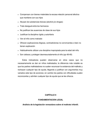 • Compensan con bienes materiales la escasa relación personal afectiva
que mantiene con sus hijos
• Abusan de substancias tóxicas (alcohol y/o drogas)
• Trato desigual entre los hermanos
• No justifican las ausencias de clase de sus hijos
• Justifican la disciplina rígida y autoritaria
• Ven al niño como malvado
• Ofrecen explicaciones ilógicas, contradictorias no convincentes o bien no
tienen explicación
• Habitualmente utilizan una disciplina inapropiada para la edad del niño
• Son celosos y protegen desmesuradamente al niño (pp 48-49)
Estos indicadores pueden observarse en otros casos que no
necesariamente se dan en niños maltratados, la diferencia más notable es
que los padres maltratadores no suelen reconocer la existencia del maltrato y
rechazan cualquier tipo de ayuda, llegando a justificar con argumentos muy
variados este tipo de acciones; en cambio los padres con dificultades suelen
reconocerlas y admiten cualquier tipo de ayuda que se les ofrezca.
CAPÍTULO II
FUNDAMENTACION LEGAL
Análisis de la legislación venezolana sobre el maltrato infantil.
 
