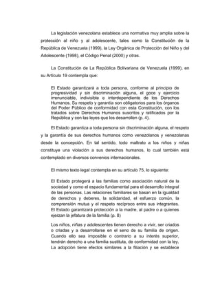 La legislación venezolana establece una normativa muy amplia sobre la
protección al niño y al adolescente, tales como la Constitución de la
República de Venezuela (1999), la Ley Orgánica de Protección del Niño y del
Adolescente (1998), el Código Penal (2000) y otras.
La Constitución de La República Bolivariana de Venezuela (1999), en
su Artículo 19 contempla que:
El Estado garantizará a toda persona, conforme al principio de
progresividad y sin discriminación alguna, el goce y ejercicio
irrenunciable, indivisible e interdependiente de los Derechos
Humanos. Su respeto y garantía son obligatorios para los órganos
del Poder Público de conformidad con esta Constitución, con los
tratados sobre Derechos Humanos suscritos y ratificados por la
República y con las leyes que los desarrollen (p. 4).
El Estado garantiza a toda persona sin discriminación alguna, el respeto
y la garantía de sus derechos humanos como venezolanos y venezolanas
desde la concepción. En tal sentido, todo maltrato a los niños y niñas
constituye una violación a sus derechos humanos, lo cual también está
contemplado en diversos convenios internacionales.
El mismo texto legal contempla en su artículo 75, lo siguiente:
El Estado protegerá a las familias como asociación natural de la
sociedad y como el espacio fundamental para el desarrollo integral
de las personas. Las relaciones familiares se basan en la igualdad
de derechos y deberes, la solidaridad, el esfuerzo común, la
comprensión mutua y el respeto recíproco entre sus integrantes.
El Estado garantizará protección a la madre, al padre o a quienes
ejerzan la jefatura de la familia (p. 8)
Los niños, niñas y adolescentes tienen derecho a vivir, ser criados
o criadas y a desarrollarse en el seno de su familia de origen.
Cuando ello sea imposible o contrario a su interés superior,
tendrán derecho a una familia sustituta, de conformidad con la ley.
La adopción tiene efectos similares a la filiación y se establece
 