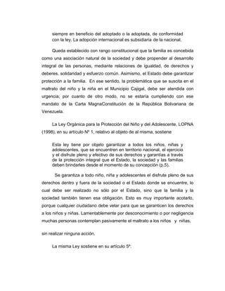 siempre en beneficio del adoptado o la adoptada, de conformidad
con la ley. La adopción internacional es subsidiaria de la nacional.
Queda establecido con rango constitucional que la familia es concebida
como una asociación natural de la sociedad y debe propender al desarrollo
integral de las personas, mediante relaciones de igualdad, de derechos y
deberes, solidaridad y esfuerzo común. Asimismo, el Estado debe garantizar
protección a la familia. En ese sentido, la problemática que se suscita en el
maltrato del niño y la niña en el Municipio Cajigal, debe ser atendida con
urgencia; por cuanto de otro modo, no se estaría cumpliendo con ese
mandato de la Carta MagnaConstitución de la República Bolivariana de
Venezuela.
La Ley Orgánica para la Protección del Niño y del Adolescente, LOPNA
(1998), en su artículo Nº 1, relativo al objeto de al misma, sostiene
Esta ley tiene por objeto garantizar a todos los niños, niñas y
adolescentes, que se encuentren en territorio nacional, el ejercicio
y el disfrute pleno y efectivo de sus derechos y garantías a través
de la protección integral que el Estado, la sociedad y las familias
deben brindarles desde el momento de su concepción (p.5).
Se garantiza a todo niño, niña y adolescentes el disfrute pleno de sus
derechos dentro y fuera de la sociedad o el Estado donde se encuentre, lo
cual debe ser realizado no sólo por el Estado, sino que la familia y la
sociedad también tienen esa obligación. Esto es muy importante acotarlo,
porque cualquier ciudadano debe velar para que se garanticen los derechos
a los niños y niñas. Lamentablemente por desconocimiento o por negligencia
muchas personas contemplan pasivamente el maltrato a los niños y niñas,
sin realizar ninguna acción.
La misma Ley sostiene en su artículo 5º:
 
