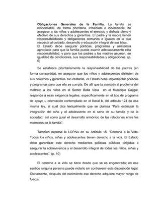Obligaciones Generales de la Familia. La familia es
responsable, de forma prioritaria, inmediata e indeclinable, de
asegurar a los niños y adolescentes el ejercicio y disfrute pleno y
efectivo de sus derechos y garantías. El padre y la madre tienen
responsabilidades y obligaciones comunes e iguales en lo que
respecta al cuidado, desarrollo y educación integral de sus hijos.
El Estado debe asegurar políticas, programas y asistencia
apropiada para que la familia pueda asumir adecuadamente esta
responsabilidad, y para que los padres y las madres asuman, en
igualdad de condiciones, sus responsabilidades y obligaciones. (p.
6)
Se establece prioritariamente la responsabilidad de los padres (en
forma compartida), en asegurar que los niños y adolescentes disfruten de
sus derechos y garantías. No obstante, el Estado debe implementar políticas
y programas para que ello se cumpla. De allí que la atención al problema del
maltrato a los niños en el Sector Bella Vista en el Municipio Cajigal,
responde a esas exigencia legales, específicamente en el tipo de programa
de apoyo u orientación contemplado en el literal b, del artículo 124 de esa
misma ley, el cual dice textualmente que se plantea “Para estimular la
integración del niño y el adolescente en el seno de su familia y de la
sociedad, así como guiar el desarrollo armónico de las relaciones entre los
miembros de la familia”.
También expresa la LOPNA en su Artículo 15. “Derecho a la Vida.
Todos los niños, niñas y adolescentes tienen derecho a la vida. El Estado
debe garantizar este derecho mediantes políticas públicas dirigidas a
asegurar la sobrevivencia y el desarrollo integral de todos los niños, niñas y
adolescentes”. (p. 10)
El derecho a la vida se tiene desde que se es engendrado; en ese
sentido ninguna persona puede violarlo sin contravenir esta disposición legal.
Obviamente, después del nacimiento ese derecho adquiere mayor rango de
fuerza.
 
