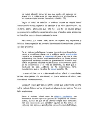 no recibió atención como tal, sino que dentro del esfuerzo por
acabar con el problema de los niños vagabundos e indigentes se
encontraron diversos casos de maltrato infantil (p. 39).
Según el autor, la atención al maltrato infantil se origina como
consecuencia de los programas de atención a los niños abandonados. no
obstante, podría plantearse que ello fue una de las causas porque
necesariamente debían buscarse las raíces que originaban esos problemas
en los niños; pero no debe considerase la única.
Berk (citado por Maher ,1990) señala un aspecto muy importante y
decisivo en la aceptación del problema del maltrato infantil como tal y señala
que este problema:
Es tan viejo como la historia humana, pero solo recientemente ha
habido aceptación amplia de que el problema existe, investigación
centrada en entenderlo, y programas dirigidos a ayudar al niño
maltratado y a las familias y quizá este aumento de interés público
y profesional es debido al hecho de que el maltrato infantil es muy
común en grandes naciones industrializadas o desarrolladas como
las no desarrolladas y en vías de desarrollo, es decir que la
incidencia de este problema se ha incrementado tanto
mundialmente que se ha salido del control social (p. 13).
Lo anterior indica que el problema del maltrato infantil no es exclusivo
de las zonas pobres. En ese sentido, no puede atribuirse al mismo, sólo
causales de índole económica.
Marcovich (citado por Galeano 2006) señaló que cada minuto un niño
sufría maltrato físico o verbal por parte de alguno de sus padres. Por otro
lado, sostiene que:
Tanto el maltrato infantil como la violencia intrafamiliar son
fenómenos sociales que han gozado de aceptación en nuestra
cultura, a pesar de que en los últimos tiempos estas conductas
han sido condenadas por constituir algunas de las formas de
violencia más comunes penetrantes en nuestra sociedad todavía
 