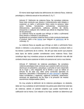 El mismo texto legal realiza las definiciones de violencia física, violencia
psicológica y violencia sexual en los artículos 5, 6 y 7.
Artículo 5°: Definición de violencia física. Se considera violencia
física toda conducta que directa o indirectamente está dirigida a
ocasionar un daño o sufrimiento físico sobre la persona, tales
como heridas, hematomas, contusiones, excoriaciones,
dislocaciones, quemaduras, pellizcos, pérdida de diente,
empujones o cualquier otro maltrato que afecte la integridad física
de las personas.
La violencia física es aquella que infringe un daño o sufrimiento
físico directo o indirecto a una persona.
Igualmente se considera violencia física a toda conducta destinada
a producir daño a los bienes que integran el patrimonio de la
víctima(p. 3)
La violencia física es aquella que infringe un daño o sufrimiento físico
directo o indirecto a una persona, así como la destinada a producir daño a
los bienes o patrimonio de la víctima. De allí que toda acción que propicie
esos tipos de daños pueden considerarse como violencia física. Esto
constituye algo muy novedoso porque se extiende la definición más allá del
contacto directo para ocasionar el daño a la persona así como a sus bienes.
Artículo 6°: Definición de violencia psicológica. Se considera
violencia psicológica toda conducta que ocasione daño emocional,
disminuya al autoestima, perjudique o perturbe el sano desarrollo
de la mujer u otro integrante de la familia a que se refiere al
artículo 4o de esta Ley, tales como conductas ejercidas en
deshonra, descrédito o menosprecio al valor personal o dignidad,
tratos humillantes y vejatorios, vigilancia constante, aislamiento,
amenaza de alejamiento de los hijos o la privación de medios
económicos indispensables (idem).
Es muy amplia la definición de la violencia psicológica; no obstante,
debe ser muy cuidadoso el administrador de justicia para determinar este tipo
de violencia; debido al carácter subjetivo que puede imprimírsele a la
calificación de la misma. Con relación a los hijos, también se determina que
 