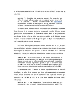 la amenaza de alejamiento de los hijos es considerado dentro de ese tipo de
violencia.
Artículo 7°: Definición de violencia sexual. Se entiende por
violencia sexual toda conducta que amenace o vulnere el derecho
de la persona a decidir voluntariamente su sexualidad,
comprendida en ésta no sólo el acto sexual sino toda forma de
contacto o acceso sexual, genital o no genital (ibídem)
Se tipifica como violencia sexual la conducta que amenace o vulnere el
libre albedrío de la persona sobre su sexualidad, no sólo del acto sexual
genital, sino cualquier forma de contacto o acceso. Esto es muy importante
en el casi de los niños y niñas que son sometidos a al violencia sexual
muchas veces evitando el contacto genital “para no dejar evidencias físicas”;
no obstante la norma va más allá de eso.
El Código Penal (2000) establece en los artículos 441 al 443, la pena
que se infringe a quienes maltraten a las personas que abusen de los casos
de disciplina o corrección con quienes se hallen sometidos a su autoridad,
educación, instrucción, cuidado o vigilancia, los cuales son muy explícitos.
Artículo 441.- El que abusando de los medios de corrección o
disciplina, haya ocasionado un perjuicio o un peligro a la salud de
alguna persona que se halle sometida a su autoridad, educación,
instrucción, cuidado, vigilancia o guarda, o que se encuentre bajo
su dirección con motivo de su arte o profesión, será castigado con
prisión de uno a doce meses, según la gravedad del daño (p. 62).
Se establecen hasta 12 meses de prisión a quien ocasione un perjuicio
o peligro a la salud de la persona que tiene bajo su potestad por cualquier
índole. Si se relaciona esto con la calificación de sujeto de derecho que
establece la LOPNA al niño y la niña, esta sanción adquiere mayor
relevancia.
Artículo 442.- El que, fuera de los casos previstos en el artículo
precedente, haya empleado malos tratamientos contra algún niño
 