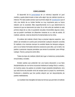 CONCLUSIONES
El desarrollo de la personalidad de un individuo depende en gran
medida y queda determinada si ésta sufre algún tipo de maltrato durante su
infancia. Por esto puede concluir que la primera etapa de socialización que el
niño vive dentro de su núcleo familiar es muy importante para su futura
relación con la sociedad. Más específicamente es lo que determinará la
manera en que se relacionará con esta. Si un niño sufre de maltrato en esta
primera etapa de su vida, le quedarán secuelas irreversibles algunas veces,
que se podrán manifestar de diferentes maneras en su vida de adulto. El
maltrato, además, viola los derechos fundamentales de los niños.
El análisis del maltrato infantil, lleva a precisar algunos aspectos que
deben ser tomados en cuenta para comprender cualquier situación concreta
El maltrato a los menores siempre ha existido desde los tiempos antiguos,
pero no se habían formulado derechos exclusivos para ellos, por lo tanto, los
padres o personas mayores pensaban que tenían la autoridad para infringir
castigos físicos y psíquicos sobre ellos.
Todos los tipos de maltrato infantil dan lugar a trastornos conductuales,
emocionales y sociales.
Existen padres que pretender dar una buena educación a sus hijos
disciplinándolos de una forma incorrecta mediante el castigo físico o verbal y,
en muchos casos, los padres no cumplen ningún propósito disciplinario, sino
que esta forma de proceder sirve de escape para su propia ira, sentimiento,
frustración y desdicha que han podido adquirir por ser descendientes de
padres maltratadores.
La crueldad más intangible de todas las formas que permiten el maltrato
 