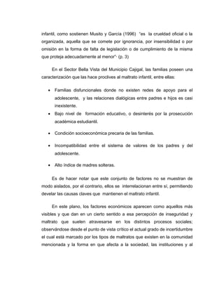 infantil, como sostienen Musito y García (1996) “es la crueldad oficial o la
organizada, aquella que se comete por ignorancia, por insensibilidad o por
omisión en la forma de falta de legislación o de cumplimiento de la misma
que proteja adecuadamente al menor”· (p. 3)
En el Sector Bella Vista del Municipio Cajigal, las familias poseen una
caracterización que las hace proclives al maltrato infantil, entre ellas:
• Familias disfuncionales donde no existen redes de apoyo para el
adolescente, y las relaciones dialógicas entre padres e hijos es casi
inexistente.
• Bajo nivel de formación educativo, o desinterés por la prosecución
académica estudiantil.
• Condición socioeconómica precaria de las familias.
• Incompatibilidad entre el sistema de valores de los padres y del
adolescente.
• Alto índice de madres solteras.
Es de hacer notar que este conjunto de factores no se muestran de
modo aislados, por el contrario, ellos se interrelacionan entre sí, permitiendo
develar las causas claves que mantienen el maltrato infantil.
En este plano, los factores económicos aparecen como aquellos más
visibles y que dan en un cierto sentido a esa percepción de inseguridad y
maltrato que suelen atravesarse en los distintos procesos sociales;
observándose desde el punto de vista crítico el actual grado de incertidumbre
el cual está marcado por los tipos de maltratos que existen en la comunidad
mencionada y la forma en que afecta a la sociedad, las instituciones y al
 