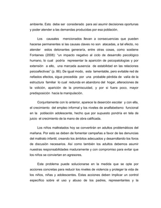 ambiente. Esto debe ser considerado para así asumir decisiones oportunas
y poder atender a las demandas producidas por esa población.
Los causales mencionados llevan a consecuencias que pueden
hacerse permanentes si las causas claves no son atacadas, a tal efecto, no
atender estos detonantes generaría, entre otras cosas, como sostiene
Fontaines (2008): “un impacto negativo al ciclo de desarrollo psicológico
humano, lo cual podría representar la aparición de psicopatologías y por
extensión a ello, una marcada ausencia de estabilidad en las relaciones
psicoafectivas” (p. 86). De igual modo, esta lamentable, pero evitable red de
nefastos efectos, sigue precedida por una probable pérdida de valía de la
estructura familiar lo cual redunda en abandono del hogar, alteraciones de
la volición, aparición de la promiscuidad, y por si fuera poco, mayor
predisposición hacia la manipulación.
Conjuntamente con lo anterior, aparece la deserción escolar y con ella,
el crecimiento del empleo informal y los niveles de analfabetismo funcional
en la población adolescente, hecho que por supuesto pondría en tela de
juicio el crecimiento de la mano de obra calificada.
Los niños maltratados hoy se convertirán en adultos problemáticos del
mañana. Por esto se deben de fomentar campañas a favor de las denuncias
del maltrato infantil, creando los ámbitos adecuados y desarrollando los foros
de discusión necesarios. Así como también los adultos debemos asumir
nuestras responsabilidades maduramente y con compromiso para evitar que
los niños se conviertan en agresores.
Este problema puede solucionarse en la medida que se opte por
acciones concretas para reducir los niveles de violencia y proteger la vida de
los niños, niñas y adolescentes. Estas acciones deben implicar un control
específico sobre el uso y abuso de los padres, representantes y la
 