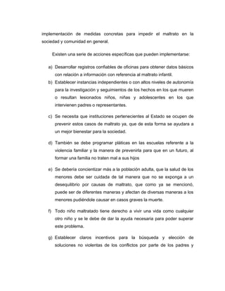 implementación de medidas concretas para impedir el maltrato en la
sociedad y comunidad en general.
Existen una serie de acciones específicas que pueden implementarse:
a) Desarrollar registros confiables de oficinas para obtener datos básicos
con relación a información con referencia al maltrato infantil.
b) Establecer instancias independientes o con altos niveles de autonomía
para la investigación y seguimientos de los hechos en los que mueren
o resultan lesionados niños, niñas y adolescentes en los que
intervienen padres o representantes.
c) Se necesita que instituciones pertenecientes al Estado se ocupen de
prevenir estos casos de maltrato ya, que de esta forma se ayudara a
un mejor bienestar para la sociedad.
d) También se debe programar pláticas en las escuelas referente a la
violencia familiar y la manera de prevenirla para que en un futuro, al
formar una familia no traten mal a sus hijos
e) Se debería concientizar más a la población adulta, que la salud de los
menores debe ser cuidada de tal manera que no se exponga a un
desequilibrio por causas de maltrato, que como ya se mencionó,
puede ser de diferentes maneras y afectan de diversas maneras a los
menores pudiéndole causar en casos graves la muerte.
f) Todo niño maltratado tiene derecho a vivir una vida como cualquier
otro niño y se le debe de dar la ayuda necesaria para poder superar
este problema.
g) Establecer claros incentivos para la búsqueda y elección de
soluciones no violentas de los conflictos por parte de los padres y
 