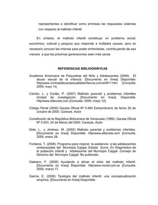 representantes e identificar como erróneas las respuestas violentas
con respecto al maltrato infantil:
En síntesis, el maltrato infantil constituye un problema social,
económico, cultural y psíquico que responde a múltiples causas; pero es
necesario conocer las mismas para poder enfrentarlas, contribuyendo de esa
manera a que las próximas generaciones sean más sanas
REFERENCIAS BIBLIOGRÁFICAS
Academia Americana de Psiquiatras del Niño y Adolescentes (2006). El
abuso sexual de la infancia. [Documento en línea] Disponible:
http/www.contraelabusosexualdelainfancia.com/art911.htm [Consulta:
2009, mayo 14]
Cantón, L. y Cortés, P. (2007) Maltrato parental y problemas infantiles
Unidad de investigación. [Documento en línea]. Disponible:
http/www.Altavista.com [Consulta: 2009, mayo 12].
Código Penal (2000) Gaceta Oficial Nº 5.494 Extraordinario de fecha 20 de
octubre de 2000. Caracas. Autor
Constitución de la República Bolivariana de Venezuela (1999). Gaceta Oficial
Nº 5.453, 24 de Marzo del 2000. Caracas. Autor
Dole, L., y Jiménez, M. (2005) Maltrato parental y problemas infantiles.
[Documento en línea] Disponible: http/www.altavista.com [Consulta:
2009, enero 28.
Fontaine, T. (2008). Programa para mejorar la asistencia a las adolescentes
embarazadas del Municipio Cajigal, Estado Sucre. En Diagnóstico de
la población infantil y Adolescente del Municipio Cajigal. Consejo de
Derecho del Municipio Cajigal. No publicado.
Galeano, F. (2006) Ayudando a aliviar el dolor del maltrato infantil.
[Documento en línea] Disponible: http/www.rionet.com.ar [Consulta:
2009, marzo 17.
García, E. (2006) Tipología del maltrato infantil: una conceptualización
empírica. [Documento en línea] Disponible:
 