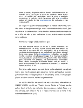 miles de niños y mujeres sufren de manera permanente actos de
maltrato físico, psicológico y sexual en su propio hogar. Hasta
ahora ha habido una separación histórica entre la violencia
doméstica y el maltrato infantil, la primera salió a la luz pública
debido al trabajo de las organizaciones de protección a las
mujeres (p.3).
La aceptación que tenía la sociedad por el maltrato intrafamiliar, como
una forma de disciplina en el hogar no era considerado maltrato infantil, pero
actualmente se ha determina do que el mismo genera problemas posteriores
en el niño; por ello, el autor estima que es muy reciente esa consideración
como problema.
Hernández y Dager (2006), sostienen que:
Los años sesenta marcan un hito en la historia referente a la
violencia contra los niños, ya que durante este ese periodo se
describió el síndrome del niño maltratado y se le acuño este
nombre y desde entonces se han multiplicado los trabajos sobre el
tema pero a pesar de las investigaciones realizadas, aún queda
mucho por aclarar sobre la epidemiología de la violencia contra los
niños, sus causas y sus mecanismos y las medidas más eficaces
para prevenirla. Sin embargo, los conocimientos acumulados
hasta ahora constituyen suficientes bases para la acción y
justifican la formulación de programas de intervención sobre las
bases científicas (p. 6).
Por tanto, cabe aclarar que este tema en la actualidad ha cobrado
interés pero no el necesario para actuar de manera participativa, es decir,
para implementar nuevos programas de prevención y ayuda psicológica para
padres así como poner en marcha los ya existentes.
Un estudio realizado por el Fondo de Naciones Unidas para la Infancia,
UNICEF ((2007) reveló que “Estado Unidos, México y Portugal son los
países donde el índice de mortalidad de menores por maltrato físico es el
más elevado, con cifras de 10 a 15 veces mayores que el resto de las
naciones desarrolladas” (p. 9).
 