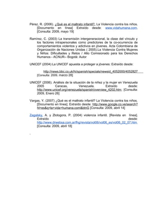 Pérez, R. (2006). ¿Qué es el maltrato infantil?. La Violencia contra los niños.
[Documento en línea] Extraído desde: www.vidahumana.com.
[Consulta: 2009, mayo 19]
Ramírez, C. (2003) La transmisión intergeneracional, la clase del vínculo y
los factores intrapersonales como predictores de la co-ocurrencia de
comportamientos violentos y adictivos en jóvenes. Acta Colombiana de
Organización de Naciones Unidas ( 2005).La Violencia Contra Mujeres
y Niños: Dificultades y Retos / Alto Comisionado para los Derechos
Humanos - ACNUR-- Bogotá: Autor
UNICEF (2004) La UNICEF apuesta a proteger a jóvenes: Extraído desde:
http://news.bbc.co.uk/hi/spanish/specials/newsid_4052000/4052827
[Consulta: 2009, marzo 28]
UNICEF (2006). Análisis de la situación de la niñez y la mujer en Venezuela
2005 Caracas, Venezuela. Extraído desde:
http://www.unicef.org/venezuela/spanish/overview_4202.htm; [Consulta:
2009, Enero 26]
Vargas, Y. (2007) ¿Qué es el maltrato infantil? La Violencia contra los niños.
[Documento en línea]. Extraído desde: http://www.google.co.ve/search?
hl=es&q=la+vida+humana.com&btnG [Consulta: 2009, abril 14]
Zagalsky, A. y Zlotogora, P. (2004) violencia infantil. [Revista en línea].
Extraído desde:
http://www.drwebsa.com.ar/fhg/revista/vol06/vol06_es/vol06_02_07.htm
[Consulta: 2009, abril 18]
.
 
