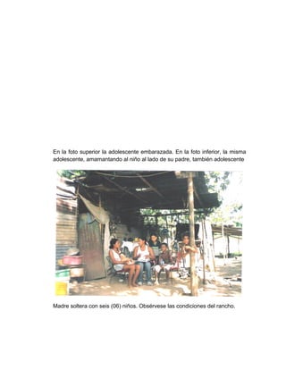 En la foto superior la adolescente embarazada. En la foto inferior, la misma
adolescente, amamantando al niño al lado de su padre, también adolescente
Madre soltera con seis (06) niños. Obsérvese las condiciones del rancho.
 