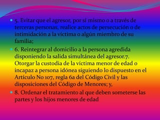  5. Evitar que el agresor, por sí mismo o a través de

terceras personas, realice actos de persecución o de
intimidación a la víctima o algún miembro de su
familia;
 6. Reintegrar al domicilio a la persona agredida
disponiendo la salida simultánea del agresor.7.
Otorgar la custodia de la víctima menor de edad o
incapaz a persona idónea siguiendo lo dispuesto en el
Artículo No 107, regla 6a del Código Civil y las
disposiciones del Código de Menores; y,
 8. Ordenar el tratamiento al que deben someterse las
partes y los hijos menores de edad

 