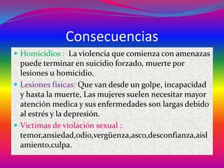 Consecuencias
 Homicidios : La violencia que comienza con amenazas

puede terminar en suicidio forzado, muerte por
lesiones u homicidio.
 Lesiones físicas: Que van desde un golpe, incapacidad
y hasta la muerte, Las mujeres suelen necesitar mayor
atención medica y sus enfermedades son largas debido
al estrés y la depresión.
 Victimas de violación sexual :
temor,ansiedad,odio,vergüenza,asco,desconfianza,aisl
amiento,culpa.

 