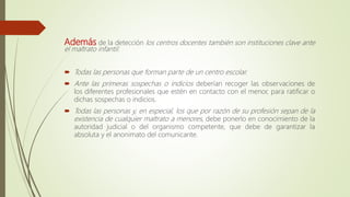Además de la detección los centros docentes también son instituciones clave ante
el maltrato infantil:
 Todas las personas que forman parte de un centro escolar.
 Ante las primeras sospechas o indicios deberían recoger las observaciones de
los diferentes profesionales que estén en contacto con el menor, para ratificar o
dichas sospechas o indicios.
 Todas las personas y, en especial, los que por razón de su profesión sepan de la
existencia de cualquier maltrato a menores, debe ponerlo en conocimiento de la
autoridad judicial o del organismo competente, que debe de garantizar la
absoluta y el anonimato del comunicante.
 