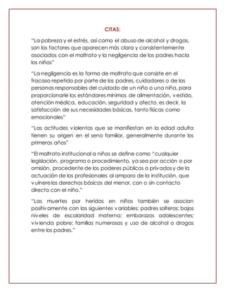 CITAS:
“La pobreza y el estrés, así como el abuso de alcohol y drogas,
son los factores que aparecen más clara y consistentemente
asociados con el maltrato y la negligencia de los padres hacia
los niños”
“La negligencia es la forma de maltrato que consiste en el
fracaso repetido por parte de los padres, cuidadores o de las
personas responsables del cuidado de un niño o una niña, para
proporcionarle los estándares mínimos de alimentación, vestido,
atención médica, educación, seguridad y afecto, es decir, la
satisfacción de sus necesidades básicas, tanto físicas como
emocionales”
“Las actitudes violentas que se manifiestan en la edad adulta
tienen su origen en el seno familiar, generalmente durante los
primeros años”
“El maltrato institucional a niños se define como “cualquier
legislación, programa o procedimiento, ya sea por acción o por
omisión, procedente de los poderes públicos o privadosy de la
actuación de los profesionales al amparo de la institución, que
vulnerelos derechos básicos del menor, con o sin contacto
directo con el niño.”
“Las muertes por heridas en niños también se asocian
positivamente con las siguientes variables: padres solteros; bajos
niveles de escolaridad materna; embarazos adolescentes;
vivienda pobre; familias numerosas y uso de alcohol o drogas
entre los padres.”
 