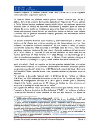 Dirección General de Prevención del Delito y Participación Ciudadana Página 10
hrevela la magnitud del problema; además, de los casos que son denunciados muy pocos
reciben atención o seguimiento oportuno.
En “Maltrato infantil: una dolorosa realidad puertas adentro” publicado por UNICEF y
CEPAL, derivado de una serie de encuestas aplicadas en 16 países de América Latina y
el Caribe -incluido México- se plantea que el maltrato físico y psicológico es socialmente
aceptado como un método de educación, socialización y disciplina para los menores;
además de que no existe una metodología que permita hacer comparaciones entre los
países participantes y de que, incluso, las estadísticas derivan de distintos entes públicos
y privados que no permiten establecer criterios generales para recomendar políticas
públicas a los gobiernos.14
De acuerdo al Informe Nacional sobre Violencia y Salud realizado por la UNICEF, los
sectores de la infancia que enfrentan condiciones más desventajosas son: los niños
indígenas, los migrantes, los institucionalizados15
, los que viven en la calle y los que son
sexualmente explotados; niños expuestos a sufrir toda clase de abusos, malos tratos,
abandono, vejaciones y violencia. En este mismo informe se señala que de los miembros
de la OCDE, México y Corea del Sur son los que presentan las tasas más altas de
muertes por heridas en niños menores de 14 años. México tiene el primer lugar en el
rubro de muertes intencionales a niños entre 1 y 14 años. En otro estudio a cargo de la
OCDE, México ocupó el segundo lugar por niños muertos a causa de malos tratos. 16
Medir el maltrato infantil es imposible sin las herramientas metodológicas adecuadas.
Distintas instituciones que por sus ámbitos de competencia en el tema a menores generan
sus propias encuestas son, entre otras, el DIF Nacional, Secretaría de Salud y Secretaría
de Educación Pública, además de que otras instancias generan regularmente su propia
medición.
Por ejemplo, la Encuesta Nacional sobre la Dinámica de las Familias en México
(ENDIFAM) del 2005 –encuesta desarrollada por la Unidad de Estudios de Opinión del
Instituto de Investigaciones Sociales de la UNAM para el Sistema para el Desarrollo
Integral de la Familia- reporta que en 13 millones de familias los niños crecen en un
entorno de violencia y gritos por parte de sus padres17
.
Para agosto del 2009 se habían presentado 268 denuncias por maltrato infantil ante la
Procuraduría General de Justicia del Distrito Federal (PGJDF), sin embargo, el sistema
Locatel recibió durante el primer semestre de ese año, 486 llamadas con reporte de
14
“UNICEF pide unificar datos de maltrato infantil” publicado el 11 de agosto del 2009 en
http://www.eluniversal.com.mx/notas/618585.html consultado el 20 de Enero de 2010. El documento original puede
consultarse en http://www.cepal.org/dds/noticias/desafios/1/36731/Boletin-Desafios9-CEPAL-UNICEF.pdf
15
El maltrato institucional se define como “cualquier legislación, programa o procedimiento, ya sea por acción o por omisión,
procedente de los poderes públicos o privados y de la actuación de los profesionales al amparo de la institución, que
vulnere los derechos básicos del menor, con o sin contacto directo con el niño. Se incluye la falta de agilidad en la adopción
de medidas de protección o recurso” http://www.unicef.org/mexico/spanish/Informe_Nacional-capitulo_II_y_III(2).pdf
Documento “Extracto del informe nacional sobre violencia y salud” p.14 consultado el 19 de enero del 2010
16
Documento “Extracto del informe nacional sobre violencia y salud” p.31 consultado el 19 de enero del 2010.
http://www.unicef.org/mexico/spanish/Informe_Nacional-capitulo_II_y_III(2).pdf . El estudio al que se hace referencia se
llevo a cabo en razón por la cual no presenta datos actualizados, cifras del año 1996 al 2000.
17
Red por los derechos de la infancia en México consultada en http://www.infanciacuenta.org/comunicados/comunicado-
01-07.pdf el 20 de Enero de 2010
 