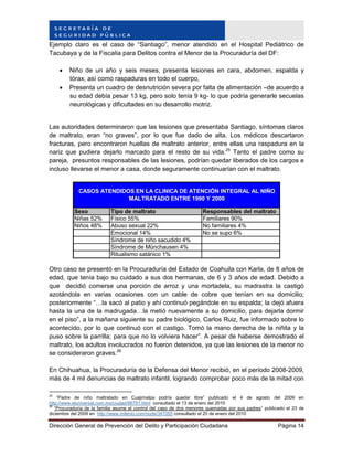 Dirección General de Prevención del Delito y Participación Ciudadana Página 14
Ejemplo claro es el caso de “Santiago”, menor atendido en el Hospital Pediátrico de
Tacubaya y de la Fiscalía para Delitos contra el Menor de la Procuraduría del DF:
 Niño de un año y seis meses, presenta lesiones en cara, abdomen, espalda y
tórax, así como raspaduras en todo el cuerpo,
 Presenta un cuadro de desnutrición severa por falta de alimentación –de acuerdo a
su edad debía pesar 13 kg, pero solo tenía 9 kg- lo que podría generarle secuelas
neurológicas y dificultades en su desarrollo motriz.
Las autoridades determinaron que las lesiones que presentaba Santiago, síntomas claros
de maltrato, eran “no graves”, por lo que fue dado de alta. Los médicos descartaron
fracturas, pero encontraron huellas de maltrato anterior, entre ellas una raspadura en la
nariz que pudiera dejarlo marcado para el resto de su vida.25
Tanto el padre como su
pareja, presuntos responsables de las lesiones, podrían quedar liberados de los cargos e
incluso llevarse el menor a casa, donde seguramente continuarían con el maltrato.
Sexo Tipo de maltrato Responsables del maltrato
Niñas 52% Físico 55% Familiares 90%
Niños 48% Abuso sexual 22% No familiares 4%
Emocional 14% No se supo 6%
Síndrome de niño sacudido 4%
Síndrome de Münchausen 4%
Ritualismo satánico 1%
CASOS ATENDIDOS EN LA CLINICA DE ATENCIÓN INTEGRAL AL NIÑO
MALTRATADO ENTRE 1990 Y 2000
Otro caso se presentó en la Procuraduría del Estado de Coahuila con Karla, de 8 años de
edad, que tenía bajo su cuidado a sus dos hermanas, de 6 y 3 años de edad. Debido a
que decidió comerse una porción de arroz y una mortadela, su madrastra la castigó
azotándola en varias ocasiones con un cable de cobre que tenían en su domicilio;
posteriormente “…la sacó al patio y ahí continuó pegándole en su espalda; la dejó afuera
hasta la una de la madrugada…la metió nuevamente a su domicilio, para dejarla dormir
en el piso”, a la mañana siguiente su padre biológico, Carlos Ruiz, fue informado sobre lo
acontecido, por lo que continuó con el castigo. Tomó la mano derecha de la niñita y la
puso sobre la parrilla; para que no lo volviera hacer”. A pesar de haberse demostrado el
maltrato, los adultos involucrados no fueron detenidos, ya que las lesiones de la menor no
se consideraron graves.26
En Chihuahua, la Procuraduría de la Defensa del Menor recibió, en el período 2008-2009,
más de 4 mil denuncias de maltrato infantil, logrando comprobar poco más de la mitad con
25
“Padre de niño maltratado en Cuajimalpa podría quedar libre” publicado el 4 de agosto del 2009 en
http://www.eluniversal.com.mx/ciudad/96791.html consultado el 13 de enero del 2010
26
“Procuraduría de la familia asume el control del caso de dos menores quemadas por sus padres” publicado el 23 de
diciembre del 2009 en http://www.milenio.com/node/347055 consultado el 20 de enero del 2010
 