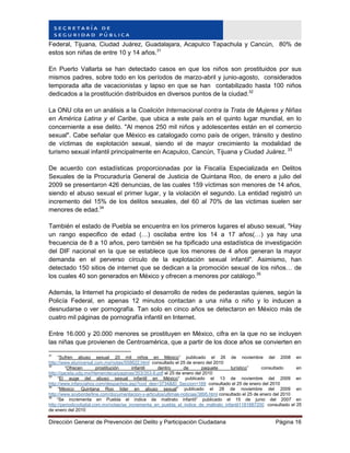 Dirección General de Prevención del Delito y Participación Ciudadana Página 16
Federal, Tijuana, Ciudad Juárez, Guadalajara, Acapulco Tapachula y Cancún, 80% de
estos son niñas de entre 10 y 14 años.31
En Puerto Vallarta se han detectado casos en que los niños son prostituidos por sus
mismos padres, sobre todo en los períodos de marzo-abril y junio-agosto, considerados
temporada alta de vacacionistas y lapso en que se han contabilizado hasta 100 niños
dedicados a la prostitución distribuidos en diversos puntos de la ciudad.32
La ONU cita en un análisis a la Coalición Internacional contra la Trata de Mujeres y Niñas
en América Latina y el Caribe, que ubica a este país en el quinto lugar mundial, en lo
concerniente a ese delito. "Al menos 250 mil niños y adolescentes están en el comercio
sexual". Cabe señalar que México es catalogado como país de origen, tránsito y destino
de víctimas de explotación sexual, siendo el de mayor crecimiento la modalidad de
turismo sexual infantil principalmente en Acapulco, Cancún, Tijuana y Ciudad Juárez. 33
De acuerdo con estadísticas proporcionadas por la Fiscalía Especializada en Delitos
Sexuales de la Procuraduría General de Justicia de Quintana Roo, de enero a julio del
2009 se presentaron 426 denuncias, de las cuales 159 víctimas son menores de 14 años,
siendo el abuso sexual el primer lugar, y la violación el segundo. La entidad registró un
incremento del 15% de los delitos sexuales, del 60 al 70% de las victimas suelen ser
menores de edad.34
También el estado de Puebla se encuentra en los primeros lugares el abuso sexual, "Hay
un rango especifico de edad (…) oscilaba entre los 14 a 17 años(…) ya hay una
frecuencia de 8 a 10 años, pero también se ha tipificado una estadística de investigación
del DIF nacional en la que se establece que los menores de 4 años generan la mayor
demanda en el perverso círculo de la explotación sexual infantil". Asimismo, han
detectado 150 sitios de internet que se dedican a la promoción sexual de los niños… de
los cuales 40 son generados en México y ofrecen a menores por catálogo.35
Además, la Internet ha propiciado el desarrollo de redes de pederastas quienes, según la
Policía Federal, en apenas 12 minutos contactan a una niña o niño y lo inducen a
desnudarse o ver pornografía. Tan solo en cinco años se detectaron en México más de
cuatro mil páginas de pornografía infantil en Internet.
Entre 16.000 y 20.000 menores se prostituyen en México, cifra en la que no se incluyen
las niñas que provienen de Centroamérica, que a partir de los doce años se convierten en
31
“Sufren abuso sexual 20 mil niños en México” publicado el 26 de noviembre del 2008 en
http://www.eluniversal.com.mx/notas/558622.html consultado el 25 de enero del 2010
32
“Ofrecen prostitución infantil dentro de paquete turístico” consultado en
http://gaceta.udg.mx/Hemeroteca/paginas/353/353-8.pdf el 25 de enero del 2010
33
“El auge del abuso sexual infantil en México” publicado el 13 de noviembre del 2009 en
http://www.infanciahoy.com/despachos.asp?cod_des=3734&ID_Seccion=169 consultado el 25 de enero del 2010
34
“México: Quintana Roo líder en abuso sexual” publicado el 28 de noviembre del 2009 en
http://www.soyborderline.com/documentacion-y-articulos/ultimas-noticias/3895.html consultado el 25 de enero del 2010
35
“Se incrementa en Puebla el índice de maltrato infantil” publicado el 15 de junio del 2007 en
http://periodicodigital.com.mx/notas/se_incrementa_en_puebla_el_indice_de_maltrato_infantil1181887200 consultado el 25
de enero del 2010
 