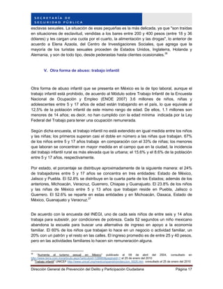 Dirección General de Prevención del Delito y Participación Ciudadana Página 17
esclavas sexuales. La situación de esas pequeñas es la más delicada, ya que "son traídas
en situaciones de esclavitud, vendidas a los bares entre 200 y 400 pesos (entre 18 y 36
dólares) y les cargan una cuota por el cuarto, la alimentación y las drogas", lo anterior de
acuerdo a Elena Azaola, del Centro de Investigaciones Sociales, que agrega que la
mayoría de los turistas sexuales proceden de Estados Unidos, Inglaterra, Holanda y
Alemania, y son de todo tipo, desde pederastas hasta clientes ocasionales.36
V. Otra forma de abuso: trabajo infantil
Otra forma de abuso infantil que se presenta en México es la de tipo laboral, aunque el
trabajo infantil está prohibido, de acuerdo al Módulo sobre Trabajo Infantil de la Encuesta
Nacional de Ocupación y Empleo (ENOE 2007) 3.6 millones de niños, niñas y
adolescentes entre 5 y 17 años de edad están trabajando en el país, lo que equivale al
12,5% de la población infantil de este mismo rango de edad. De ellos, 1.1 millones son
menores de 14 años; es decir, no han cumplido con la edad mínima indicada por la Ley
Federal del Trabajo para tener una ocupación remunerada.
Según dicha encuesta, el trabajo infantil no está extendido en igual medida entre los niños
y las niñas; los primeros superan casi el doble en número a las niñas que trabajan. 67%
de los niños entre 5 y 17 años trabaja en comparación con el 33% de niñas; los menores
que laboran se concentran en mayor medida en el campo que en la ciudad, la incidencia
del trabajo infantil rural es más elevada que la urbana; el 15.6% y el 8.6% de la población
entre 5 y 17 años, respectivamente.
Por estado, el porcentaje se distribuye aproximadamente de la siguiente manera: el 24%
de trabajadores entre 5 y 17 años se concentra en tres entidades: Estado de México,
Jalisco y Puebla. El 52.8% se distribuye en la cuarta parte de los Estados; además de los
anteriores, Michoacán, Veracruz, Guerrero, Chiapas y Guanajuato. El 23.8% de los niños
y las niñas de México entre 5 y 13 años que trabajan reside en Puebla, Jalisco o
Guerrero. El 52.6% se reparte en estas entidades y en Michoacán, Oaxaca, Estado de
México, Guanajuato y Veracruz.37
De acuerdo con la encuesta del INEGI, uno de cada seis niños de entre seis y 14 años
trabaja para subsistir, por condiciones de pobreza. Cada 52 segundos un niño mexicano
abandona la escuela para buscar una alternativa de ingreso en apoyo a la economía
familiar. El 60% de los niños que trabajan lo hace en un negocio o actividad familiar, un
20% con un patrón y el resto en las calles. El ingreso promedio es de entre 25 y 40 pesos,
pero en las actividades familiares lo hacen sin remuneración alguna.
36
“Aumenta el turismo sexual en México” publicado el 09 de abril del 2004, consultado en
http://www.terra.com.mx/articulo.aspx?articuloid=128660&paginaid=1 el 25 de enero del 2010
37
“Trabajo infantil” UNICEF http://www.unicef.org/mexico/spanish/proteccion_6928.htm consultado el 25 de enero del 2010
 