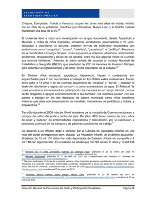 Dirección General de Prevención del Delito y Participación Ciudadana Página 18
Chiapas, Campeche, Puebla y Veracruz ocupan las tasas más altas de trabajo infantil,
con un 26% de su población, mientras que Chihuahua, Nuevo León y el Distrito Federal
mantienen una tasa de 8.3%.38
El Universal llevó a cabo una investigación en la que documentó, desde Tapachula a
Mexicali, a “miles de niños migrantes, jornaleros, vendedores, pepenadores o mil usos,
obligados a abandonar la escuela, padecen formas de esclavitud encubiertas con
eufemismos como “canguritos”, “zorras”, “boleritos”, “canasteros”, o “cerillitos”. Atrapados
en la mendicidad a lo largo del país, viven expuestos a violencia, abandono, enfermedad,
accidentes, drogadicción y abuso de los adultos, entre los que algunas veces se cuentan
sus mismos familiares.” Además, el diario señaló, de acuerdo al Instituto Nacional de
Estadística y Geografía (INEGI), que alrededor de 202 mil menores de Guerrero trabajan
para contribuir al ingreso familiar y de ellos, 58 mil desertaron de la escuela.39
En Sinaloa niños mixtecos, zapotecos, tlapanecos, triques y purépechas son
enganchados para ir con sus familias a trabajar en los fértiles valles sinaloenses. Tienen
entre ocho a 14 años y se les contrata ilegalmente de “muleros” y “zorras” —realizan el
desbrote, deshierbe y regado de surcos—, o como acarreadores de agua. En Mexicali “la
crisis económica incrementará la participación de menores en el campo laboral, porque
serán obligados a apoyar económicamente a sus familias”, los menores acuden con sus
padres a trabajar en los dos depósitos de basura municipal, como niños jornaleros
mientras que otros son empacadores de mandado, vendedores de periódicos y dulces, y
limpiavidrios.40
Tan sólo durante el 2006 más de 10 mil jornaleros de la montaña de Guerrero emigraron a
campos de cultivo del norte y centro del país. De ellos, 46% tienen menos de cinco años
de edad y padecen de enfermedades respiratorias y desnutrición, por la exposición a
productos químicos en los campos y las pésimas condiciones de trabajo.41
De acuerdo a un informe dado a conocer por la Cámara de Diputados referido en una
nota del portal cnnexpansion.com, titulado “La migración infantil: un problema acuciante”,
alrededor de 13 mil 110 niños han sido deportados de Estados Unidos sin compañía y 8
mil 110 con algún familiar. En el estudio se añade que mil 782 tenían 11 años y 19 mil 438
38
“Menores de 14 años principales víctimas de violencia física” publicado el 25 de enero del 2009 en
http://www.oem.com.mx/elmexicano/notas/n1020572.htm consultado el mismo día
39
“Menores Explotados” publicado el 27 de abril del 2009 por Corresponsales del Periódico El Universal en
http://www.eluniversal.com.mx/primera/32886.html
40
“Menores explotados” Víctimas de la pobreza extrema, niños migrantes, jornaleros, vendedores o mil usos también viven
expuestos a la violencia, abandono, enfermedad, accidentes, drogadicción y abuso por parte de los adultos a lo largo y
ancho del país El Universal, publicado el lunes 27 de abril de 2009 http://contraelmaltrato.blogspot.com/2009/04/maltrato-
infantil-en-mexico.html consultada el 25 de enero del 2010
41
“Incumple México normas sobre trabajo infantil: ONU” publicado el 27 de febrero del 2007 en
http://www.elsiglodetorreon.com.mx/noticia/262128.incumple-mexico-normas-sobre-trabajo-infantil.html consultada el 25 de
enero del 2010
 