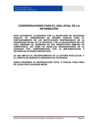 Dirección General de Prevención del Delito y Participación Ciudadana Página 1
CONSIDERACIONES PARA EL USO LEGAL DE LA
INFORMACIÓN
ESTE DOCUMENTO, ELABORADO POR LA SECRETARÍA DE SEGURIDAD
PÚBLICA, ES CONSIDERADO DE INTERÉS PÚBLICO PARA EL
FORTALECIMIENTO DE LAS INSTITUCIONES RESPONSABLES DE LA
PREVENCIÓN SOCIAL DE LA VIOLENCIA Y DE LA DELINCUENCIA DE LOS
TRES ÓRDENES DE GOBIERNO EN SUS RESPECTIVOS ÁMBITOS DE
COMPETENCIA, ASÍ COMO DE AQUELLAS ORGANIZACIONES DE LA
SOCIEDAD CIVIL COMPROMETIDAS CON LA IMPLEMENTACIÓN Y
DIFUSIÓN DE ACCIONES PREVENTIVAS.
SU USO IMPLICA EL RECONOCIMIENTO DE LA AUTORÍA INTELECTUAL Y
EL CRÉDITO DE QUIENES ELABORARON SU CONTENIDO.
QUEDA PROHIBIDA SU REPRODUCCIÓN TOTAL O PARCIAL PARA FINES
DE LUCRO POR CUALQUIER MEDIO.
 