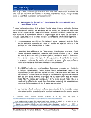 Dirección General de Prevención del Delito y Participación Ciudadana Página 19
entre 12 y 17 años. 16 mil 552 pertenecían al sexo masculino y 4 mil 668 al femenino. Son
niños que se convierten en víctimas de maltrato, explotación sexual, trabajo forzado,
abuso de autoridad, deportación o encarcelamiento.42
VI. Consecuencias del maltrato y abuso sexual: factores de riesgo en la
comisión de delitos
El origen y el mantenimiento de la violencia familiar suele atribuirse a distintos factores.
Sus consecuencias también son variables, ya que suelen ser modelo de aprendizaje
social, es decir, quien ha sido criado en un entorno familiar con maltrato puede reproducir
dicha conducta al momento de formar su propio hogar; en el menor de los casos, la
conducta agresiva responde al simple deseo de causar dolor o sufrimiento a la persona.
 Los menores que son víctimas de maltrato o abuso presentan, además de las
evidencias físicas, ausentismo o deserción escolar, escapan de su hogar o son
echados a la calle por sus padres o tutores.
 La doctora Aurora Mercado, del Departamento de Psiquiatría e Higiene y Salud
Mental Pediátrica del Hospital General Centro Médico Nacional (CMN) La Raza,
del Instituto Mexicano del Seguro Social (IMSS), afirmó que los niños maltratados
tienen como consecuencia: baja autoestima, problemas de conducta, aprendizaje
y lenguaje; trastornos del sueño, alimentación y peso; talla baja, deficiente
rendimiento escolar; problemas emocionales y de adicciones.43
 En el 2007 se llevó a cabo en el estado de Guanajuato un estudio que relacionaba
el maltrato con el suicidio infantil, en éste fueron analizados 29 casos, lo que
representa 69% de los suicidios de menores de 8 a 14 años.De los resultados que
se obtuvieron, la mitad de los suicidas (51.7 %) padecieron algún tipo de violencia:
31% de ellos sufrió maltrato psicológico, 41.1% recibió algún tipo de maltrato
físico, 10.34% maltrato por negligencia y 3.4% abuso sexual. Poco más de la
cuarta parte sufría de dos o más tipos de maltrato; cuatro de las notas póstumas
incluyeron declaraciones explícitas de vivencias de maltrato. 44
 La violencia infantil suele ser un factor determinante de la deserción escolar,
mismo que también es atribuido a las condiciones de pobreza. En México cada 52
42
“La migración infantil mexicana aumenta” publicado el 2 de enero del 2010 en
http://www.cnnexpansion.com/actualidad/2010/01/02/la-migracion-infantil-mexicana-aumenta
43
“Uno de cada 10 niños en México sufre maltrato infantil: IMSS” publicado en blogspot el 17 de enero del 2010 en
http://informanet1.blogspot.mx/2010/01/uno-de-cada-diez-ninos-en-mexico-sufre.html
44
“Maltrato y suicidio infantil en el Estado de Guanajuato” publicado en 2007 en
http://www.imbiomed.com.mx/1/1/articulos.php?method=showDetail&id_articulo=46369&id_seccion=1169&id_ejemplar=469
2&id_revista=1
 