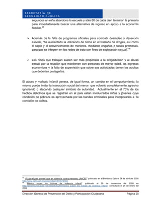 Dirección General de Prevención del Delito y Participación Ciudadana Página 20
segundos un niño abandona la escuela y sólo 60 de cada cien terminan la primaria
para inmediatamente buscar una alternativa de ingreso en apoyo a la economía
familiar.45
 Además de la falta de programas oficiales para combatir desmpleo y deserción
escolar, “ha aumentado la utilización de niños en el traslado de drogas, así como
el rapto y el convencimiento de menores, mediante engaños o falsas promesas,
para que se integren en las redes de trata con fines de explotación sexual”.46
 Los niños que trabajan suelen ser más propensos a la drogadicción y al abuso
sexual por la relación que mantienen con personas de mayor edad, los ingresos
económicos y la falta de supervisión que sobre sus actividades tienen los adultos
que deberían protegerlos.
El abuso y maltrato infantil genera, de igual forma, un cambio en el comportamiento, lo
mismo puede limitar la interacción social del menor que volverlo completamente agresivo
ignorando o atacando cualquier símbolo de autoridad. Actualmente en el 70% de los
hechos delictivos que se registran en el país están involucrados niños y jóvenes cuya
condición de pobreza es aprovechada por las bandas criminales para incorporarlos a la
comisión de delitos.
45
“Ocupa el país primer lugar en violencia contra menores: UNICEF” publicado en el Periódico Esto el 24 de abril del 2008
http://www.oem.com.mx/esto/notas/n674673.htm
46
“México suben los índices de violencia infantil” publicado el 28 de noviembre del 2009 en
http://tercermundo.suite101.net/article.cfm/mexico_suben_los_indices_de_violencia_infantil consultado el 25 de enero del
2010
 