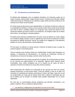 Dirección General de Prevención del Delito y Participación Ciudadana Página 21
VII. Conclusiones y recomendaciones
El maltrato está catalogado como un problema doméstico, los victimarios suelen ser: la
madre, el padre, ambos padres o algún familiar cercano, mientras que el llamado maltrato
institucional suele ser infringido por los maestros o algún adulto que tiene contacto con los
menores en el interior de las escuelas.
En ambos casos la denuncia es poco representativa, en el primero de ellos se cuenta con
la complicidad de familiares e incluso vecinos quienes suelen darse cuenta de la situación
que sufre el menor y prefieren callarla, en el segundo caso cuando los padres se dan
cuenta del maltrato que sufre el menor en la institución, los arreglos suelen ser al interior
de la misma sin que lleguen a hacerse públicos.
El maltrato tiene diversas manifestaciones. Sin duda, el que se detecta con mayor rapidez
es el evidente castigo corporal, lo que no significa que sea menor la incidencia ni el daño
que genera el maltrato emocional. Incluso, las huellas de la negligencia y del abandono
pueden ser mucho más profundas y más devastadoras.
Por otra parte, la violencia y el abuso sexual a menores ha llevado al país a ocupar los
primeros lugares a nivel internacional.
Tanto el maltrato como el abuso infantil son multifactoriales. Pueden estar asociados a la
pobreza, a condiciones de hacinamiento, a la carencia de condiciones mínimas de
subsistencia y al consumo de drogas y alcohol, entre muchos otros.
Independientemente de las causas que generen el maltrato, las consecuencias que tienen
en los menores son determinantes en su desarrollo. Algunos tienen lesiones físicas
irreversibles, otros, daños sicológicos que en la mayoría de los casos los lleva a
reproducir el entorno de violencia en el que ellos mismos crecieron.
Otra consecuencia del maltrato es la búsqueda de los menores por tener sus propios
ingresos económicos -ya sea porque hayan huido del maltrato y vivan en la calle o se
conviertan en portadores de ingresos económicos al interior del hogar- razón por la cual
son enganchados por redes que les ofrecen dinero fácil y rápido en actividades que van
de los delitos que se cometen en pandilla hasta aquellos relacionados con el crimen
organizado.
Por todo ello, es recomendable articular programas que permitan concientizar a los
padres, maestros, niños y sociedad en general sobre:
 Los derechos y obligaciones que adquieren los unos con los otros
 