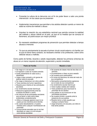 Dirección General de Prevención del Delito y Participación Ciudadana Página 22
 Fomentar la cultura de la denuncia con el fin de poder llevar a cabo una pronta
intervención en los casos que se presenten
 Implementar mecanismos que permitan a los adultos detectar cuando un menor de
edad es víctima de maltrato o abuso
 Impulsar la creación de una estadística nacional que permita conocer la realidad
del maltrato y abuso infantil en el país, ya que en la medida que se conozca el
fenómeno, se podrá actuar con mayor prontitud
 Es necesario establecer programas de prevención que permitan detectar a tiempo
abusos a menores
 Ya que es precisamente la escuela el primer circulo social externo a la familia con
la que el menor tiene contacto, es necesario orientar a los profesores, sobre cómo
detectar abuso o maltrato.
Como padre de familia, docente o adulto responsable, detectar los primeros síntomas de
abuso en un menor requiere de atención, supervisión y acción inmediata.
Padre de Familia Maestro o tutor
 Se niega a ir a la escuela
 Al regresar a casa se muestra retraído
 Suele presentarse en casa sucio y
desaliñado
 Llega a casa cansado y sin ganas de
platicar sobre la escuela
 Se niega a interactuar con otros adultos
 Tiene cambios de humor repentinos
 Muestra poco interés en las actividades
escolares
 Su rendimiento escolar disminuye
 Reacciona agresivamente ante las
muestras de afecto o cariño
 No informa de las actividades escolares
que se lleven a cabo extra clase,
evitándolas constantemente
 Utiliza un lenguaje agresivo que no es
usado por los miembros de la familia
 Se vuelve desobediente o muestra
rebeldía ante cualquier manifestación de
autoridad
 Conoce temas sexuales que no se han
abordado en casa y no se incluyen
como temas escolares
 Se ausenta de clases más de dos días a la
semana
 Al presentarse a clase va poco aseado
 Se muestra poco participativo
 En horas de descanso se aísla del resto de
sus compañeros
 Demuestra comportamientos agresivos
con el resto de sus compañeros
 Su rendimiento escolar disminuye
 Tiene huellas visibles del maltrato
 Tiene problemas para reconocer la
autoridad de los adultos
 Sus padres no se involucran en las
actividades escolares
 Se muestra tímido o ausente ante la
presencia de sus padres
 Muestra temor a todo aquello que
implique contacto físico
 Llega temprano a la escuela y se retira lo
más tarde posible
 