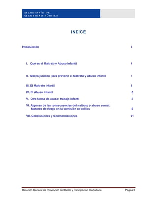 Dirección General de Prevención del Delito y Participación Ciudadana Página 2
INDICE
Introducción 3
I. Qué es el Maltrato y Abuso Infantil 4
II. Marco jurídico para prevenir el Maltrato y Abuso Infantil 7
III. El Maltrato Infantil 8
IV. El Abuso Infantil 15
V. Otra forma de abuso: trabajo infantil 17
VI. Algunas de las consecuencias del maltrato y abuso sexual:
factores de riesgo en la comisión de delitos 19
VII. Conclusiones y recomendaciones 21
 