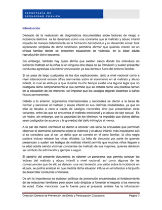 Dirección General de Prevención del Delito y Participación Ciudadana Página 3
Introducción
Derivado de la realización de diagnósticos documentales sobre factores de riesgo e
incidencia delictiva se ha detectado como una constante que el maltrato y abuso infantil
impacta de manera determinante en la formación del individuo y su desarrollo social. Una
explicación simplista de dicho fenómeno permitiría afirmar que quienes crecen en un
círculo familiar donde se presenten situaciones de violencia, en la edad adulta
reproducirán dicho esquema.
Sin embargo, también hay quien afirma que existen casos donde los individuos no
sufrieron maltrato en la niñez ni en ninguna otra etapa de su formación y suelen presentar
conductas agresivas a la menor provocación ya sea dentro o fuera del entorno familiar.
Si se pasa de largo cualquiera de las dos explicaciones, tanto a nivel nacional como a
nivel internacional existen cifras alarmantes sobre el incremento en el maltrato y abuso
infantil, lo cual se atribuye a que durante mucho tiempo existió una laguna legal que no
castigaba dicho comportamiento lo que permitió que se tomara como una práctica común
en la educación de los menores, sin importar que los castigos dejaran cicatrices o daños
físicos permanentes.
Debido a lo anterior, organismos internacionales y nacionales se dieron a la tarea de
normar y sancionar el maltrato y abuso infantil en sus distintas modalidades, ya que no
sólo se llevaba a cabo a través de castigos corporales sino que presentaban otras
variantes, entre las que se encuentra el maltrato emocional y el abuso de tipo sexual. Es
un hecho, sin embargo, que la vaguedad de los términos ha impedido que dichos delitos
sean castigados de acuerdo a la gravedad del daño infringido al menor.
A la par del marco normativo se dieron a conocer una serie de encuestas que permitían
observar el alarmante panorama sobre la violencia y el abuso infantil, más inquietante aún
si se considera que al ser un delito que se comete en el seno familiar, la cifra negra
pudiera incluso rebasar las cifras oficiales. La falta de denuncia por parte de quienes
presencian o suelen ser testigos de maltrato infantil permite que muchos niños lleguen a
la edad adulta siendo víctimas constantes de maltrato de sus mayores, quienes debieran
ser símbolo de admiración y ejemplo a seguir.
El objetivo del presente documento es obtener un panorama que permita conocer los
índices del maltrato y abuso infantil a nivel nacional, así como algunas de las
consecuencias que de ello se derivan, una vez teniendo una visión sobre la incidencia en
el país, se podría analizar en que medida dicha situación influye en el individuo a tal punto
de desarrollar conductas criminales.
De ahí la importancia de elaborar políticas de prevención encaminadas al fortalecimiento
de las relaciones familiares pero sobre todo dirigidas a fomentar el respeto a los menores
de edad. Cabe mencionar que la fuente para el presente análisis fue la información
 