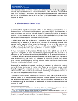 Dirección General de Prevención del Delito y Participación Ciudadana Página 4
recabada en periódicos nacionales y locales, así como en estadísticas de algunas páginas
oficiales; lo que permitió tener una primera aproximación sobre el maltrato y abuso infantil
como factor de riesgo y relacionarla con probables condiciones sociales, demográficas,
económicas y comunitarias que pudieran reciclarla y que tienen incidencia directa en la
comisión de delitos.
I. Qué es el Maltrato y Abuso Infantil
El maltrato infantil impacta no sólo en la calidad de vida del individuo sino también en su
desarrollo social, sin considerar los daños físicos que pueden llegar a ser permanentes. El
grado de violencia, así como los métodos empleados para dicho fin, varían de acuerdo a
la formación cultural imperante, lo que ha contribuído a que sea visto como una práctica
aceptable con fines educativos, políticos e incluso religiosos.
La ausencia de leyes que reconocieran y protegieran a los menores también fue un
obstáculo para el resguardo de los derechos infantiles, sin embargo al detectar estas
lagunas legales algunos países fueron construyendo un marco jurídico que permite
proteger a los niños de abusos a los que eran sometidos, aunque para ello tenían que ir
muchas veces en contra de los usos y costumbres de la misma sociedad.
A nivel internacional, la Organización Mundial de la Salud (OMS) es uno de los
organismos encargados de crear mecanismos que permitan proteger a la niñez, en el
entendido de que el maltrato es conocido generalmente en la atención hospitalaria. La
OMS define la violencia como el uso intencional de la fuerza o el poder físico, de hecho o
como amenaza, contra uno mismo, otra persona o un grupo o comunidad, que cause o
tenga muchas probabilidades de provocar lesiones, daños psicológicos, trastornos del
desarrollo, privaciones e incluso la muerte.1
De acuerdo al organismo, el maltrato infantil es “el maltrato o la vejación de menores
abarcando todas las formas de malos tratos físicos y emocionales, abuso sexual,
descuido, negligencia, explotación comercial o de otro tipo, que originen un daño real o
potencial para la salud del niño, su supervivencia, desarrollo y dignidad en el contexto de
una relación de responsabilidad, confianza o poder”.
El maltrato o violencia infantil, también suele ser definida como: toda conducta de acción u
omisión, basada en la concepción de superioridad y/o en el ejercicio abusivo de poder,
que tiene como objeto producir un daño físico, psicológico o sexual, generándose ya sea
en primer término en el seno familiar, en la escuela o en el medio social que se desarrolle
el menor de edad.2
1
Departamento de Psiquiatría y Salud Mental de la Facultad de Medicina de la UNAM. Violencia. Sin año de publicación,
Página 1. http://psiquiatria.facmed.unam.mx/doctos/descargas/Violencia%20OMS[1][1].pdf
2
Pérez, María Montserrat. Violencia contra menores, un acercamiento al problema en México. UNAM, 2011.
http://www.juridicas.unam.mx/publica/rev/boletin/cont/96/art/art7.htm
 