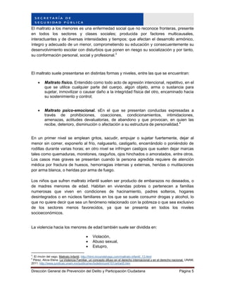 Dirección General de Prevención del Delito y Participación Ciudadana Página 5
El maltrato a los menores es una enfermedad social que no reconoce fronteras, presente
en todos los sectores y clases sociales; producida por factores multicausales,
interactuantes y de diversas intensidades y tiempos; que afectan el desarrollo armónico,
íntegro y adecuado de un menor, comprometiendo su educación y consecuentemente su
desenvolvimiento escolar con disturbios que ponen en riesgo su socialización y por tanto,
su conformación personal, social y profesional.3
El maltrato suele presentarse en distintas formas y niveles, entre las que se encuentran:
 Maltrato físico. Entendido como todo acto de agresión intencional, repetitivo, en el
que se utilice cualquier parte del cuerpo, algún objeto, arma o sustancia para
sujetar, inmovilizar o causar daño a la integridad física del otro, encaminado hacia
su sostenimiento y control;
 Maltrato psico-emocional. sEn el que se presentan conductas expresadas a
través de prohibiciones, coacciones, condicionamientos, intimidaciones,
amenazas, actitudes devaluatorias, de abandono y que provocan, en quien las
recibe, deterioro, disminución o afectación a su estructura de personalidad.4
En un primer nivel se emplean gritos, sacudir, empujar o sujetar fuertemente, dejar al
menor sin comer, exponerlo al frío, nalguearlo, castigarlo, encerrándolo o poniéndolo de
rodillas durante varias horas; en otro nivel se infringen castigos que suelen dejar marcas
tales como quemaduras, moretones, rasguños, ojos hinchados o amoratados, entre otros.
Los casos mas graves se presentan cuando la persona agredida requiere de atención
médica por fractura de huesos, hemorragias internas y externas, heridas o mutilaciones
por arma blanca, o heridas por arma de fuego.
Los niños que sufren maltrato infantil suelen ser producto de embarazos no deseados, o
de madres menores de edad. Habitan en viviendas pobres o pertenecen a familias
numerosas que viven en condiciones de hacinamiento, padres solteros, hogares
desintegrados o en núcleos familiares en los que se suele consumir drogas y alcohol, lo
que no quiere decir que sea un fenómeno relacionado con la pobreza o que sea exclusivo
de los sectores menos favorecidos, ya que se presenta en todos los niveles
socioeconómicos.
La violencia hacia los menores de edad también suele ser dividida en:
 Violación,
 Abuso sexual,
 Estupro,
3
. El rincón del vago. Maltrato Infantil. http://html.rincondelvago.com/maltrato-infantil_13.html
4
Pérez, Alicia Elena. La Violencia Familiar, un concepto difuso en el derecho internacional y en el derecho nacional. UNAM,
2011. http://www.juridicas.unam.mx/publica/rev/boletin/cont/101/art/art5.htm
 